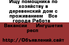 Ищу помощника по хозяйству в деревенский дом с проживанием - Все города Работа » Вакансии   . Ингушетия респ.